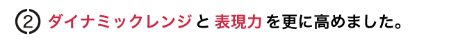 ダイナミックレンジと表現力を更に高めました。