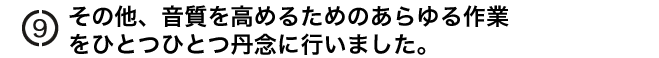 その他、音質を高めるためのあらゆる作業
をひとつひとつ丹念に行いました。